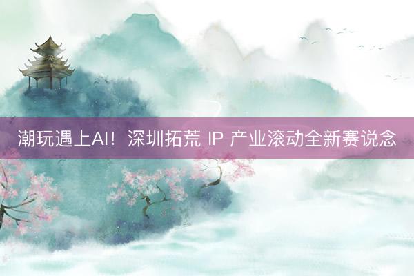 潮玩遇上AI！深圳拓荒 IP 产业滚动全新赛说念
