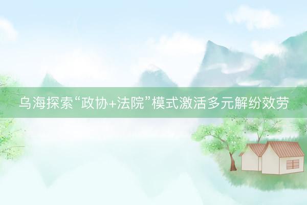 乌海探索“政协+法院”模式激活多元解纷效劳