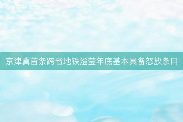 京津冀首条跨省地铁澄莹年底基本具备怒放条目