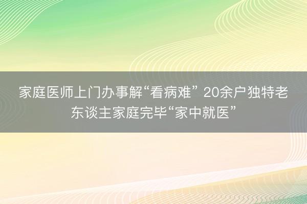 家庭医师上门办事解“看病难” 20余户独特老东谈主家庭完毕“家中就医”