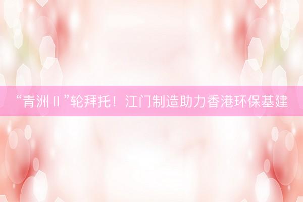 “青洲Ⅱ”轮拜托！江门制造助力香港环保基建