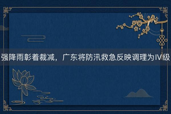 强降雨彰着裁减,广东将防汛救急反映调理为Ⅳ级