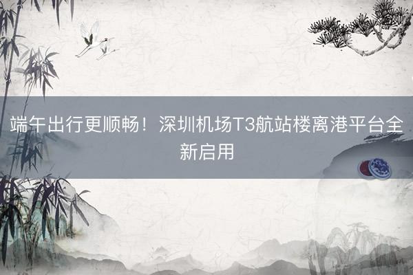 端午出行更顺畅！深圳机场T3航站楼离港平台全新启用