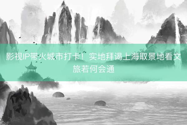 影视IP带火城市打卡！实地拜谒上海取景地看文旅若何会通