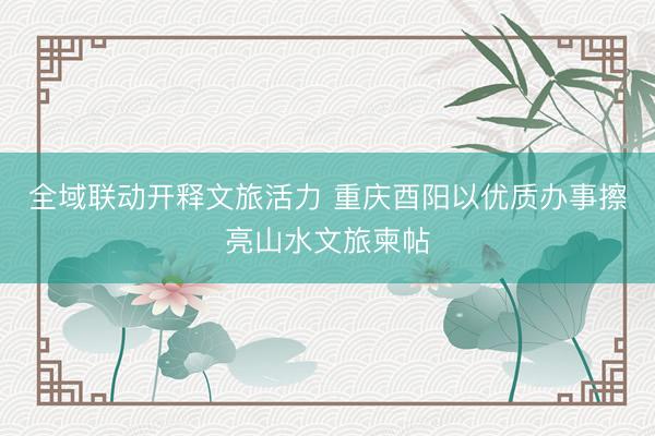 全域联动开释文旅活力 重庆酉阳以优质办事擦亮山水文旅柬帖