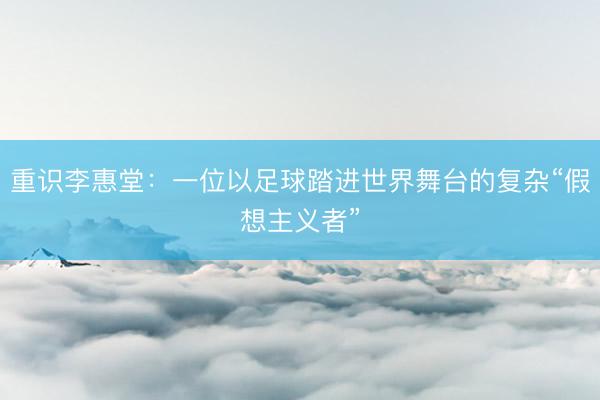 重识李惠堂：一位以足球踏进世界舞台的复杂“假想主义者”